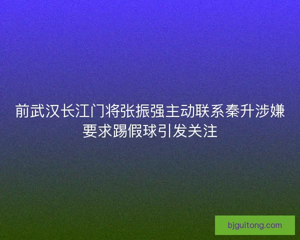 前武汉长江门将张振强主动联系秦升涉嫌要求踢假球引发关注