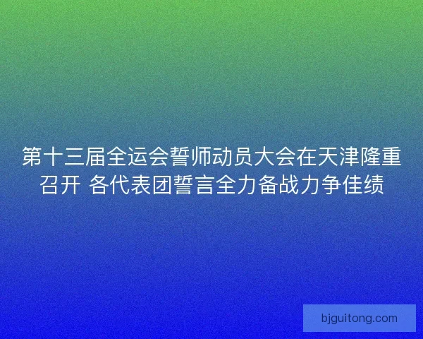 第十三届全运会誓师动员大会在天津隆重召开 各代表团誓言全力备战力争佳绩