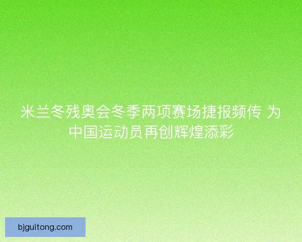 米兰冬残奥会冬季两项赛场捷报频传 为中国运动员再创辉煌添彩