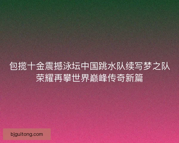 包揽十金震撼泳坛中国跳水队续写梦之队荣耀再攀世界巅峰传奇新篇