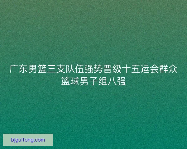 广东男篮三支队伍强势晋级十五运会群众篮球男子组八强