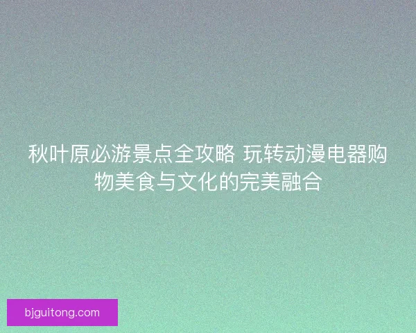 秋叶原必游景点全攻略 玩转动漫电器购物美食与文化的完美融合
