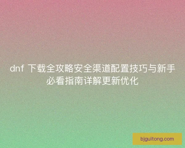 dnf 下载全攻略安全渠道配置技巧与新手必看指南详解更新优化