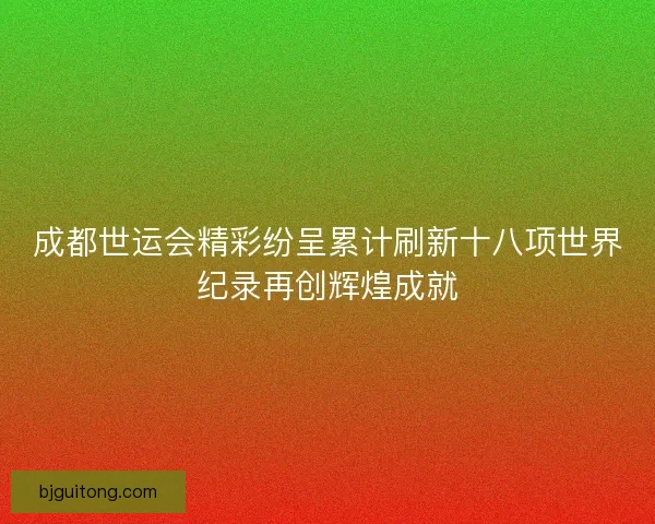成都世运会精彩纷呈累计刷新十八项世界纪录再创辉煌成就
