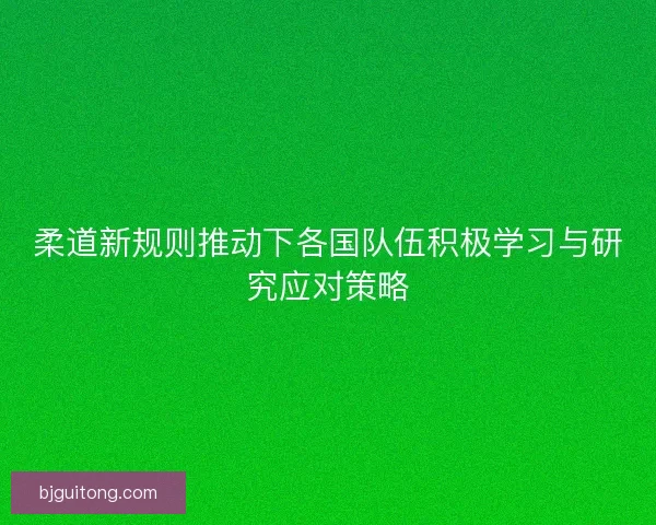 柔道新规则推动下各国队伍积极学习与研究应对策略