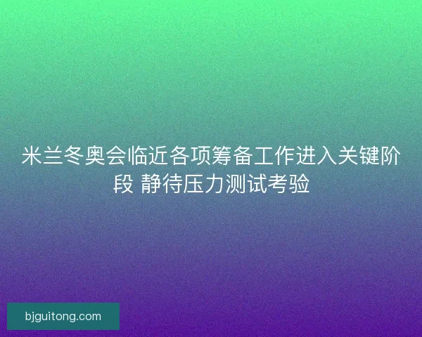 米兰冬奥会临近各项筹备工作进入关键阶段 静待压力测试考验