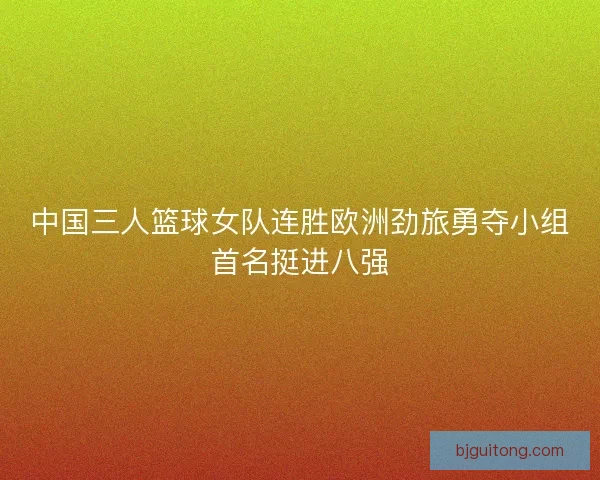 中国三人篮球女队连胜欧洲劲旅勇夺小组首名挺进八强