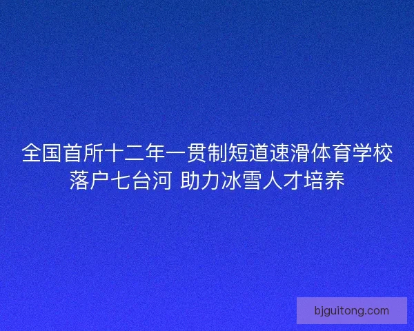 全国首所十二年一贯制短道速滑体育学校落户七台河 助力冰雪人才培养