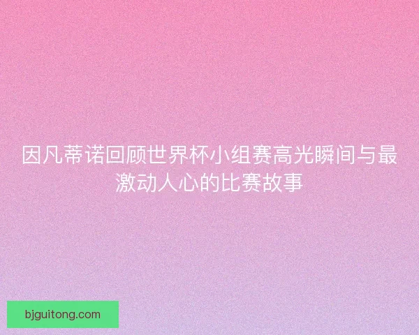 因凡蒂诺回顾世界杯小组赛高光瞬间与最激动人心的比赛故事