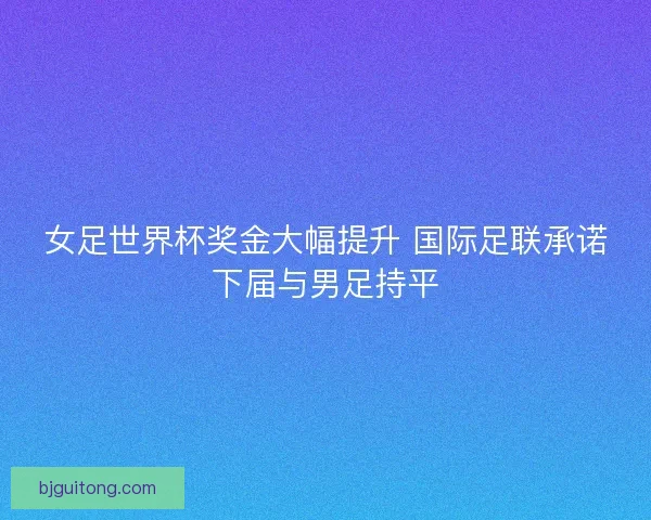 女足世界杯奖金大幅提升 国际足联承诺下届与男足持平
