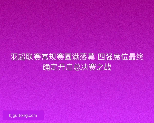 羽超联赛常规赛圆满落幕 四强席位最终确定开启总决赛之战
