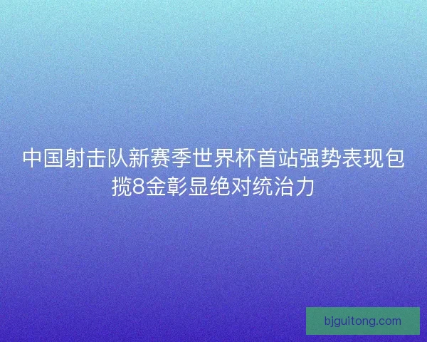 中国射击队新赛季世界杯首站强势表现包揽8金彰显绝对统治力 中国射击队新赛季世界杯首站强势表现包揽8金彰显绝对统治力