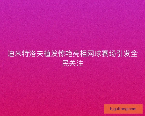 迪米特洛夫植发惊艳亮相网球赛场引发全民关注