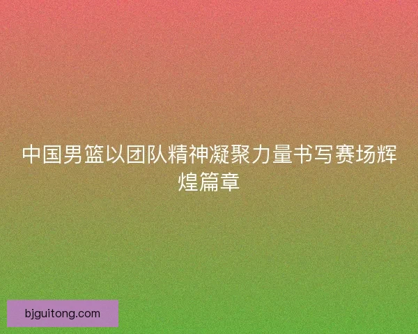 中国男篮以团队精神凝聚力量书写赛场辉煌篇章