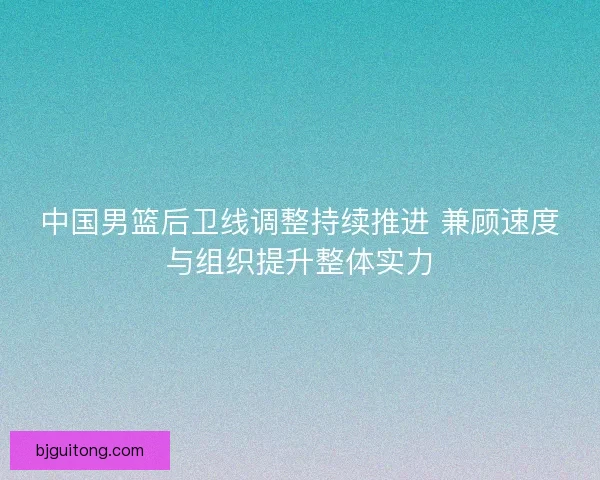 中国男篮后卫线调整持续推进 兼顾速度与组织提升整体实力 中国男篮后卫线调整持续推进 兼顾速度与组织提升整体实力