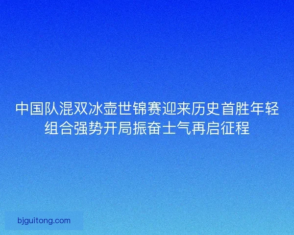 中国队混双冰壶世锦赛迎来历史首胜年轻组合强势开局振奋士气再启征程 中国队混双冰壶世锦赛迎来历史首胜年轻组合强势开局振奋士气再启征程
